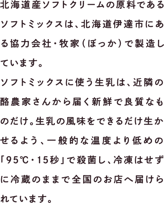 北海道ソフトクリームの原料であるソフトミックスは、北海道伊達市にある協力会社・牧家（ぼっか）で製造しています。ソフトミックスに使う生乳は、近隣の酪農家さんから届く新鮮で良質なものだけ。生乳の風味をできるだけ生かせるよう、一般的な温度より低めの「95℃・15秒」で殺菌し、冷凍はせずに冷蔵のままで全国のお店へ届けられています。