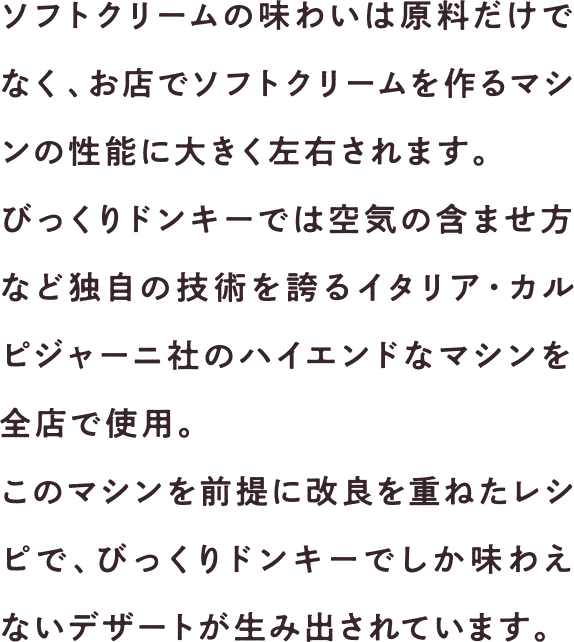ソフトクリームの味わいは原料だけでなく、お店でソフトクリームを作るマシンの性能に大きく左右されます。びっくりドンキーでは空気の含ませ方など独自の技術を誇るイタリア・カルピジャーニ社のハイエンドなマシンを全店で使用。このマシンを前提に改良を重ねたレシピで、びっくりドンキーでしか味わえないデザートが生み出されています。