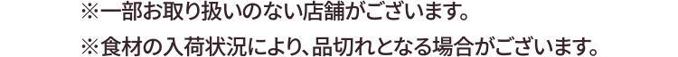 ※一部お取り扱いのない店舗がございます。※食材の入荷状況により、品切れとなる場合がございます。